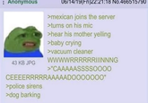 : Anonymous 06/14/19(Fri)22:21:18 No.466515790 >mexican joins the server >turns on his mic >hear his mother yelling >baby crying >vacuum cleaner 43 KB JPG WWWWRRRRRRIIINNNG >"CAAAAASSSSOOOO CEEEERRRRRAAAAADO000000" >police sirens >dog barking