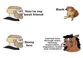 You're my best friend Sorry bro Bark Carried men through wars, farming, exploration, migration, trade, and civilization