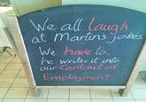 We all laugh at Martin's jokes We have to. he writes it into Our Contract of Employment