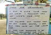 He OHIO AVE AVE NEIGHBORS: 1 PUT A CUTE LOVE NOTE ON WHAT I THOUGHT WAS MY WIFE'S CAR LAST NIGHT. WE FIGURED OUT TODAY THAT IN MY TIRED STATE, I HAD PUT THIS NOTE ON THE WRONG CAR. IF THIS CAR HAPPENED TO BE YOURS, APOLOGIZE FOR THE CONFUSION. I AM NOT IN LOVE WITH YOU. (SORRY)