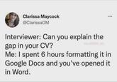 Clarissa Maycock @ClarissaDM Interviewer: Can you explain the gap in your CV? via @MBA ish Me: I spent 6 hours formatting it in Google Docs and you've opened it in Word.