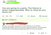 r/AskReddit h You are going to a party. The theme is dress inappropriately. Who or what do you dress as? 151 BEST COMMENTS 400 Share + Award Dress normally, because if the theme is to dress inappropriately, and you dress appropriately, technically you're the one being inappropriate for the occasion B Reply 634 634