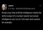 James 5 hr ago @rephlex00@beige.party Kinda crazy that artificial intelligence needs the entire output of a nuclear reactor but actual intelligence can run on Twix bars and cocaine, for example.