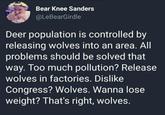Bear Knee Sanders @LeBearGirdle Deer population is controlled by releasing wolves into an area. All problems should be solved that way. Too much pollution? Release wolves in factories. Dislike Congress? Wolves. Wanna lose weight? That's right, wolves.