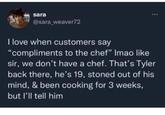 sara @sara_weaver72 I love when customers say "compliments to the chef" Imao like sir, we don't have a chef. That's Tyler back there, he's 19, stoned out of his mind, & been cooking for 3 weeks, but I'll tell him