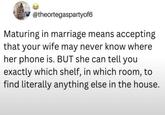 @theortegaspartyof6 Maturing in marriage means accepting that your wife may never know where her phone is. BUT she can tell you exactly which shelf, in which room, to find literally anything else in the house.