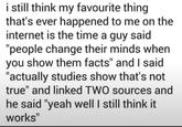 i still think my favourite thing that's ever happened to me on the internet is the time a guy said "people change their minds when you show them facts" and I said "actually studies show that's not true" and linked TWO sources and he said "yeah well I still think it works"