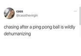 cass @cassthevirgin chasing after a ping pong ball is wildly dehumanizing