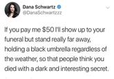 Dana Schwartz @DanaSchwartzzz If you pay me $50 I'll show up to your funeral but stand really far away, holding a black umbrella regardless of the weather, so that people think you died with a dark and interesting secret.