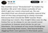 61x+ @ok6ixx Follow My mother once "threatened" to make my brother (6) and I (4) sleep outside of we didn't get our room cleaned up. So we decided that we should probably spend the rest of the day preparing to sleep outside because that would be WAY easier than cleaning our room. Our bright idea was to dig holes for us to sleep in so we could cover ourselves in leaves and sticks to act as blankets. So instead of my mom finding her sons cleaning their room, she found them digging their own graves in the back yard.