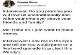 Connor Stone @connorstonehere Interviewer: Do you promise you will love us unconditionally and value your employer above your friends and family? Me: Haha no, I just want to make money. Interviewer: Look me in the eyes and tell me you would jump on a live hand grenade to protect this Wendy's.