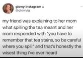 glowy instagram @glowyig my friend was explaining to her mom what spilling the tea meant and her mom responded with "you have to remember that tea stains, so be careful where you spill" and that's honestly the wisest thing i've ever heard