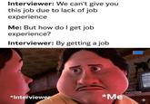 Interviewer: We can't give you this job due to lack of job experience Me: But how do I get job experience? Interviewer: By getting a job *Interviewer *Me