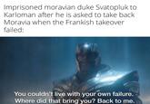 Imprisoned moravian duke Svatopluk to Karloman after he is asked to take back Moravia when the Frankish takeover failed: You couldn't live with your own failure. Where did that bring you? Back to me.