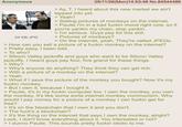 Anonymous 05/11/26(Mon)14:53:48 No.84544486 BADA BIN 24 KB JPG > Ay, T. I heard about this new market we ain't tapped into yet. > Yeah? > Selling pictures of monkeys on the internet. > Paulie I'm in a bad f----- mood right now, so if you're yankin my chain, stop yankin. > I'm serious. Guys pay for this s---. > Pictures of monkeys? > On the internet, yeah. They're called JPEGs. > How can you sell a picture of a f----- monkey on the internet? > Pretty easy, I been told. > To who? > Silicon Valley jackoffs and guys who want to be Silicon Valley jackoffs. I heard guys pay four, five grand for these things. > Why? > Why's anyone do anything? They think they can get rich. > With a picture of a monkey on the internet? > Yeah. > What if I save the picture of the monkey you bought? Now it's my f----- monkey. > But I own it, because I bought it. > Paulie, it's in my f----- computer too. I own the monkey, you own the monkey. It's like some sorta internet monkey communism. Why would I pay money for a picture of a monkey I can f----- get for free? It's on the blockchain that I own it and you don't. > The f---'s a blockchain? > It's the thing on the internet that says I own the monkey, alright? Look, I don't know everything about it. You interested or not? > I dunno Paulie. This sounds pretty f----- idiotic to me.