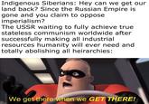 Indigenous Siberians: Hey can we get our land back? Since the Russian Empire is gone and you claim to oppose imperialism? The USSR waiting to fully achieve true. stateless communism worldwide after successfully making all industrial resources humanity will ever need and totally abolishing all heirarchies: We get there when we GET THERE!
