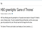 TV HBO greenlights 'Game of Thrones' Posted on March 3, 2010 in: TV HBO has officially given the greenlight to a 10 episode series based on George R.R. Martin's series of fantasy books. The pilot completed filming last November, and the series proper goes into production this June. We also have the first image from the show: The Game of Thrones cast includes Lena Headey as Cersei Lannister, a [...]