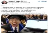 Moron: Joseph Davis · 2nd Radiology PACS Administrator & ... 5h + Follow This generation is doomed! A 23-year-old UCLA student walked across the graduation stage and put his full ChatGPT chat history on the stadium screen. Every essay. Every exam. Every prompt. 14 million Tik Tok views in 24 hours. Degree revoked in 2. From & AES Alerte