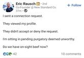 Eric Rausch in 2nd Co-Founder @ New Standard Co. 37m • I sent a connection request. They viewed my profile. They didn't accept or deny the request. + Follow I'm sitting in pending purgatory deemed unworthy. Do we have on-sight beef now? C642 10 comments