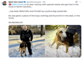 Matt Van Swol @mattvanswol 6h #BREAKING: A 13-year-old boy with special needs who got lost in the snow in North Carolina... ...has been RESCUED and FOUND by a police dog named Bo! ... Bo was given a piece of the boys clothing and found him in the dark, in the snow. INCREDIBLE!!!!