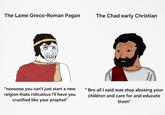 The Lame Greco-Roman Pagan The Chad early Christian "noooooo you can't just start a new relgion thats ridiculous I'll have you crucified like your prophet" "Bro all I said was stop abusing your children and care for and educate them"