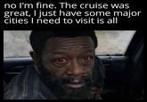 no I'm fine. The cruise was great, I just have some major cities I need to visit is all