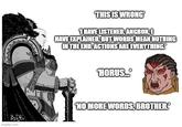 THIS IS WRONG 1 HAVE LISTENED, ANGRON, HAVE EXPLAINED. BUT WORDS MEAN NOTHING IN THE END. ACTIONS ARE EVERYTHING! HORUS. ByD imgflip.com 'NO MORE WORDS, BROTHER.