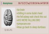 : Anonymous 52 KB JPG 06/15/21(Tue)13:08:36 No.64158138 >be brain >chilling in some dude's head >he fell asleep wait check this out >AYO WE'RE FALLING BRO >jumpscare.exe >Imao go back to sleep dumbass