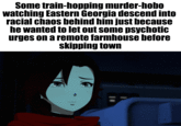 Some train-hopping murder-hobo watching Eastern Georgia descend into racial chaos behind him just because he wanted to let out some psychotic urges on a remote farmhouse before skipping town
