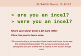 03/04/26 (Thurs) 15:42:25 > are you an you an incel? > were you an incel? Share your story! Enter a gift card raffle! Click this post to learn more. We're conducting a survey about how Incels and former Incels see the world and other people. The survey is anonymous, and participants can join a raffle with a chance to win a $50 CAD gift card.