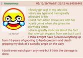 Anonymous 13 KB GIF 05/13/26(Wed)11:22:12 No.84556445 >finally get a gf in my late 20s >she's my type and I am greatly attracted to her >can't c-- when I have sex with her >can't come when she gives me b------- either >she is greatly insecure about the fact that she can orgasm from sex but I can't I think I might have f----- everything up from 16 years of gooning to hardcore p--- and death gripping my d--- at a specific angle on the daily I don't even watch p--- anymore but I think the damage is done.