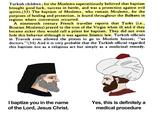 Turkish children; for the Moslems superstitiously believed that baptism brought good luck, success in battle, and was a protection against evil spirits.(33) The baptism of Moslems, who remain Moslems, for the purposes of healing and protection, is found throughout the Balkans in regions where conversion occurred. A nineteenth century French traveller reports that Turks (i.e., Bosnian Moslems) prayed to the icon of the Virgin when ill and if they became sicker they would call a priest for baptism. They did not even hide this behavior although it was against Islamic law. Turkish officials in Travnik even allowed the priests to go to Moslem houses, "as doctors." (34) And it is very probable that the Turkish official regarded this baptism not as a religious act but simply as a medicinal remedy. I baptize you in the name of the Lord, Jesus Christ. Yes, this is definitely a medical procedure