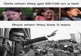 Girls when they get 99/100 on a test Boys when they lose 3 wars