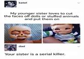 katel My younger sister loves to cut the faces off dolls or stuffed animals and put them on dad Your sister is a serial killer.
