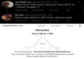 Ja'Vell @jvizzle757.2d How is it "Get over slavery" but 9/11 is "never forget"? 3,293 1292K 1M kristi @kristips2016-1d More ppl died in 911 than slaves ever 2,841 CogniProfile.com 281 302 Services ✓ Learn More ✓ Contact ✓ C Results Your IQ is <50 0.01% 50 75 100 125 150 TestMyMind.net Your IQ class is: Profound Mental Retardation You scored 0/40. In a room of 1000 people you would be smarter than O of them.