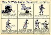 How to Walk Like a Ninja The Art of MANLINESS BOOK You'll be tempted to hold your breath as your creep around. Don't. It will lead to loud and harsh exhales. Breathe slowly and calmly through the nose. As you vigilantly scan your surroundings, be sure to watch where you step. Watch for sticks, pine cones, and crunchy leaves outdoors, and toys, shoes, and table corners indoors. Lower body for better balance and keep legs shoulder-width apart. Extend arms at waist level. Don't move your waist at all, just your legs. Toes and ball of foot first Start moving by balancing all your weight on your right leg. Move left foot forward, placing it lightly on the surface. Put your left heel down lightly. Slowly shift your body weight towards the ball of the left foot by bending your left knee and slowly leaning forward. With your body weight supported by the ball of your left foot, slowly ad- vance your right foot forward as you did in the last step. Repeat until you reach your target. Art of Manliness and Ted Slampyak. All Rights Reserved.