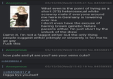 Anonymous 100 KB JPG 05/13/26(Wed)15:05:41 No.84558160 What even is the point of living as a short (5'3) heterosexual white scrawny male if everyone around me here in Germany is towering over me I don't even have the excuse of having brown genetic failure parents either, I'm just short by the unluck of the draw Damn it, I'm not a f----- either but the only thing people suggest either jokingly or sincerely is for me to go gay F--- this : Anonymous 05/13/26(Wed)15:39:00 No.84558317 how pale and yt are you? are your veins cute? >>84558332 # : Anonymous >>84558317 # Digga kys yourself 05/13/26(Wed)15:42:18 No.84558332