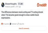 Showerthoughts +→ Join reddit Posted by goodlitt 23 hr. ago The difference between movie acting and TV acting shrank when TVs became good enough to show subtle facial expressions. 3K upvotes Comment Copy link View 67 comments