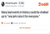 Showerthoughts + Join reddit Posted by Paleodraco 6 days ago Many bad events in history could be chalked up to "one jerk ruins it for everyone." 2.8K upvotes Comment Copy link View 119 comments