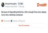 Showerthoughts + Join reddit Posted by Woomy3000 11 days ago Because of degrading batteries, after enough time every laptop turns into a desktop computer. 4.4K upvotes Comment Copy link View 126 comments