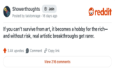 Showerthoughts + Join Posted by taistomrage 16 days ago . reddit If you can't survive from art, it becomes a hobby for the rich- and without risk, real artistic breakthroughs get rarer. 3.4K upvotes Comment Copy link View 216 comments