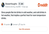 Showerthoughts + Join . Posted by Burning_Toast998 · 13 days ago reddit Since people like hot drinks in cold weather, and cold drinks in hot weather, that implies a perfect heat for room temperature drinks. 2.1K upvotes Comment Copy link View 106 comments