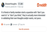 Showerthoughts Join Posted by globalluv62 9 days ago reddit If a friend or family member starts a question with "don't you want to" or "don't you think," they're actually more interested in validating their own thoughts and/or wants, not yours. 1.6K upvotes Comment Copy link View 66 comments