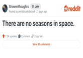 Showerthoughts + Join reddit Posted by periodically Balzed · 21 days ago There are no seasons in space. 1.2K upvotes Comment Copy link View 81 comments