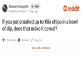 Showerthoughts + Join reddit Posted by EstroJen 21 days ago If you put crushed up tortilla chips in a bowl of dip, does that make it cereal? 1.1K upvotes Comment Copy link View 136 comments