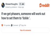 Showerthoughts + Join Posted by pufballcat 4 days ago reddit If we get phasers, someone will work out how to set them to 'tickle '. 1.1K upvotes Comment Copy link View 44 comments