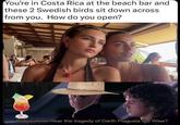 You're in Costa Rica at the beach bar and these 2 Swedish birds sit down across. from you. How do you open? Did you ever hear the tragedy of Darth Plagueis the Wise?