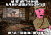 WE JUST WANT TO CONQUER, R--- AND PLUNDER OTHER COUNTRIES WHY ARE YOU DOING THIS TO US?