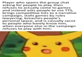 Player who spams the group chat asking for people to play, then refuses to actually come to games and instead asks people to use TTS, brings competitive lists to a narrative campaign, stalls games by rules lawyering, breaches people's personal space, and is casually racist to people who barely know him, when everyone else in the campaign refuses to play with him: