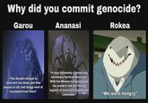 Why did you commit genocide? Garou Ananasi Rokea "The Gurahl refused to resurrect our dead, and that p----- us off, and things kind of escalated from there" "It was ultimately a grimm but necessary tactical descision. With the Weaver compromised, we couldn't risk her having legions of insect Fera under her command." "We were hungry"